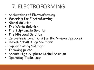 7. ELECTROFORMING
• Applications of Electroforming
• Materials for Electroforming
• Nickel Solution
• The Watts Solution
• The Sulphamate Solution
• The Ni-spoed Solution
• Zero-stress conditions for the Ni-speed process
• Nickel/Cobalt Alloy Solutions
• Copper Plating Solution
• Throwing power
• Sodium High-Sulphate Nickel Solution
• Operating Techniques
 