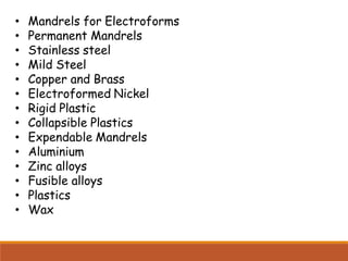 • Mandrels for Electroforms
• Permanent Mandrels
• Stainless steel
• Mild Steel
• Copper and Brass
• Electroformed Nickel
• Rigid Plastic
• Collapsible Plastics
• Expendable Mandrels
• Aluminium
• Zinc alloys
• Fusible alloys
• Plastics
• Wax
 