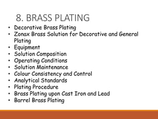 8. BRASS PLATING
• Decorative Brass Plating
• Zonax Brass Solution for Decorative and General
Plating
• Equipment
• Solution Composition
• Operating Conditions
• Solution Maintenance
• Colour Consistency and Control
• Analytical Standards
• Plating Procedure
• Brass Plating upon Cast Iron and Lead
• Barrel Brass Plating
 