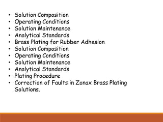 • Solution Composition
• Operating Conditions
• Solution Maintenance
• Analytical Standards
• Brass Plating for Rubber Adhesion
• Solution Composition
• Operating Conditions
• Solution Maintenance
• Analytical Standards
• Plating Procedure
• Correction of Faults in Zonax Brass Plating
Solutions.
 