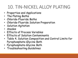10. TIN-NICKEL ALLOY PLATING
• Properties and Applications
• The Plating Baths
• Chloride-Fluoride Baths
• Chloride-Fluoride Solution Preparation
• Solution Agitation
• Anodes
• Effects of Process Variables
• Effects of Solution Contaminants
• Table 4. Solution Composition and Control Limits for
Pyrophosphate-Glycine Bath
• Pyrophosphate-Glycine Bath
• Troubleshooting Guidelines
 