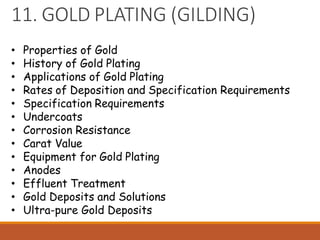 11. GOLD PLATING (GILDING)
• Properties of Gold
• History of Gold Plating
• Applications of Gold Plating
• Rates of Deposition and Specification Requirements
• Specification Requirements
• Undercoats
• Corrosion Resistance
• Carat Value
• Equipment for Gold Plating
• Anodes
• Effluent Treatment
• Gold Deposits and Solutions
• Ultra-pure Gold Deposits
 