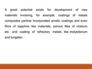 A great potential exists for development of new
materials involving, for example, coatings of metals
composites particle incorporated anodic coatings and even
films of sapphire like materials, porous files of niobium
etc. and coating of refractory metals like molybdenum
and tungsten.
 