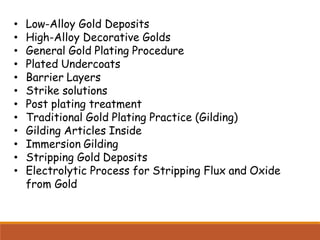 • Low-Alloy Gold Deposits
• High-Alloy Decorative Golds
• General Gold Plating Procedure
• Plated Undercoats
• Barrier Layers
• Strike solutions
• Post plating treatment
• Traditional Gold Plating Practice (Gilding)
• Gilding Articles Inside
• Immersion Gilding
• Stripping Gold Deposits
• Electrolytic Process for Stripping Flux and Oxide
from Gold
 