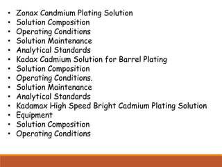 • Zonax Candmium Plating Solution
• Solution Composition
• Operating Conditions
• Solution Maintenance
• Analytical Standards
• Kadax Cadmium Solution for Barrel Plating
• Solution Composition
• Operating Conditions.
• Solution Maintenance
• Analytical Standards
• Kadamax High Speed Bright Cadmium Plating Solution
• Equipment
• Solution Composition
• Operating Conditions
 