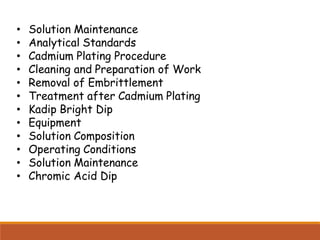 • Solution Maintenance
• Analytical Standards
• Cadmium Plating Procedure
• Cleaning and Preparation of Work
• Removal of Embrittlement
• Treatment after Cadmium Plating
• Kadip Bright Dip
• Equipment
• Solution Composition
• Operating Conditions
• Solution Maintenance
• Chromic Acid Dip
 