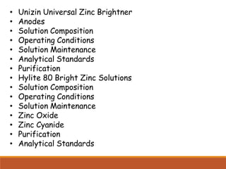• Unizin Universal Zinc Brightner
• Anodes
• Solution Composition
• Operating Conditions
• Solution Maintenance
• Analytical Standards
• Purification
• Hylite 80 Bright Zinc Solutions
• Solution Composition
• Operating Conditions
• Solution Maintenance
• Zinc Oxide
• Zinc Cyanide
• Purification
• Analytical Standards
 