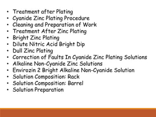 • Treatment after Plating
• Cyanide Zinc Plating Procedure
• Cleaning and Preparation of Work
• Treatment After Zinc Plating
• Bright Zinc Plating
• Dilute Nitric Acid Bright Dip
• Dull Zinc Plating
• Correction of Faults In Cyanide Zinc Plating Solutions
• Alkaline Non-Cyanide Zinc Solutions
• Envirozin 2 Bright Alkaline Non-Cyanide Solution
• Solution Composition: Rack
• Solution Composition: Barrel
• Solution Preparation
 