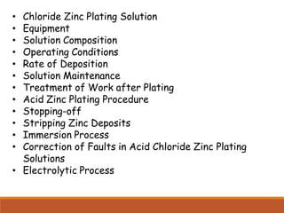 • Chloride Zinc Plating Solution
• Equipment
• Solution Composition
• Operating Conditions
• Rate of Deposition
• Solution Maintenance
• Treatment of Work after Plating
• Acid Zinc Plating Procedure
• Stopping-off
• Stripping Zinc Deposits
• Immersion Process
• Correction of Faults in Acid Chloride Zinc Plating
Solutions
• Electrolytic Process
 