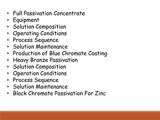 • Full Passivation Concentrate
• Equipment
• Solution Composition
• Operating Conditions
• Process Sequence
• Solution Maintenance
• Production of Blue Chromate Coating
• Heavy Bronze Passivation
• Solution Composition
• Operation Conditions
• Process Sequence
• Solution Maintenance
• Black Chromate Passivation For Zinc
 