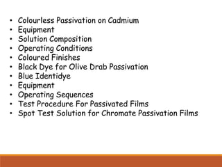 • Colourless Passivation on Cadmium
• Equipment
• Solution Composition
• Operating Conditions
• Coloured Finishes
• Black Dye for Olive Drab Passivation
• Blue Identidye
• Equipment
• Operating Sequences
• Test Procedure For Passivated Films
• Spot Test Solution for Chromate Passivation Films
 