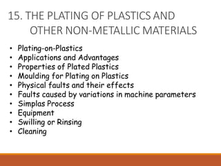 15. THE PLATING OF PLASTICS AND
OTHER NON-METALLIC MATERIALS
• Plating-on-Plastics
• Applications and Advantages
• Properties of Plated Plastics
• Moulding for Plating on Plastics
• Physical faults and their effects
• Faults caused by variations in machine parameters
• Simplas Process
• Equipment
• Swilling or Rinsing
• Cleaning
 