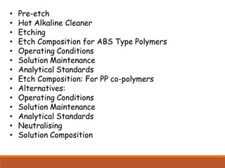 • Pre-etch
• Hot Alkaline Cleaner
• Etching
• Etch Composition for ABS Type Polymers
• Operating Conditions
• Solution Maintenance
• Analytical Standards
• Etch Composition: For PP co-polymers
• Alternatives:
• Operating Conditions
• Solution Maintenance
• Analytical Standards
• Neutralising
• Solution Composition
 