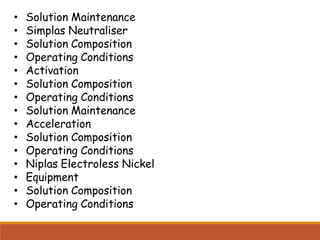 • Solution Maintenance
• Simplas Neutraliser
• Solution Composition
• Operating Conditions
• Activation
• Solution Composition
• Operating Conditions
• Solution Maintenance
• Acceleration
• Solution Composition
• Operating Conditions
• Niplas Electroless Nickel
• Equipment
• Solution Composition
• Operating Conditions
 