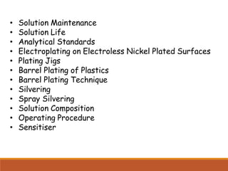 • Solution Maintenance
• Solution Life
• Analytical Standards
• Electroplating on Electroless Nickel Plated Surfaces
• Plating Jigs
• Barrel Plating of Plastics
• Barrel Plating Technique
• Silvering
• Spray Silvering
• Solution Composition
• Operating Procedure
• Sensitiser
 