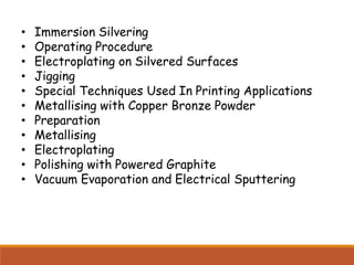 • Immersion Silvering
• Operating Procedure
• Electroplating on Silvered Surfaces
• Jigging
• Special Techniques Used In Printing Applications
• Metallising with Copper Bronze Powder
• Preparation
• Metallising
• Electroplating
• Polishing with Powered Graphite
• Vacuum Evaporation and Electrical Sputtering
 