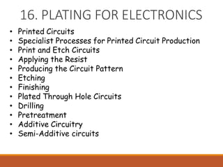 16. PLATING FOR ELECTRONICS
• Printed Circuits
• Specialist Processes for Printed Circuit Production
• Print and Etch Circuits
• Applying the Resist
• Producing the Circuit Pattern
• Etching
• Finishing
• Plated Through Hole Circuits
• Drilling
• Pretreatment
• Additive Circuitry
• Semi-Additive circuits
 
