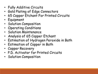 • Fully Additive Circuits
• Gold Plating of Edge Connectors
• 65 Copper Etchant For Printed Circuits
• Equipment
• Solution Composition
• Operating Conditions
• Solution Maintenance
• Analysis of 65 Copper Etchant
• Estimation of Hydrogen Peroxide in Bath
• Estimation of Copper in Bath
• Copper Recovery
• P.D. Activator for Printed Circuits
• Solution Composition
 