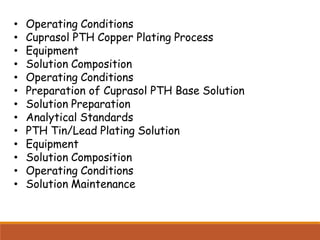 • Operating Conditions
• Cuprasol PTH Copper Plating Process
• Equipment
• Solution Composition
• Operating Conditions
• Preparation of Cuprasol PTH Base Solution
• Solution Preparation
• Analytical Standards
• PTH Tin/Lead Plating Solution
• Equipment
• Solution Composition
• Operating Conditions
• Solution Maintenance
 