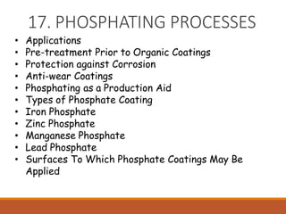 17. PHOSPHATING PROCESSES
• Applications
• Pre-treatment Prior to Organic Coatings
• Protection against Corrosion
• Anti-wear Coatings
• Phosphating as a Production Aid
• Types of Phosphate Coating
• Iron Phosphate
• Zinc Phosphate
• Manganese Phosphate
• Lead Phosphate
• Surfaces To Which Phosphate Coatings May Be
Applied
 
