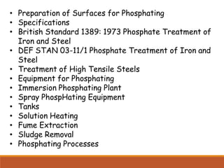 • Preparation of Surfaces for Phosphating
• Specifications
• British Standard 1389: 1973 Phosphate Treatment of
Iron and Steel
• DEF STAN 03-11/1 Phosphate Treatment of Iron and
Steel
• Treatment of High Tensile Steels
• Equipment for Phosphating
• Immersion Phosphating Plant
• Spray PhospHating Equipment
• Tanks
• Solution Heating
• Fume Extraction
• Sludge Removal
• Phosphating Processes
 