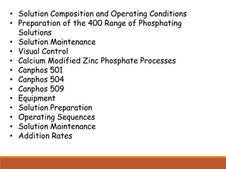 • Solution Composition and Operating Conditions
• Preparation of the 400 Range of Phosphating
Solutions
• Solution Maintenance
• Visual Control
• Calcium Modified Zinc Phosphate Processes
• Canphos 501
• Canphos 504
• Canphos 509
• Equipment
• Solution Preparation
• Operating Sequences
• Solution Maintenance
• Addition Rates
 