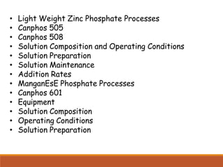 • Light Weight Zinc Phosphate Processes
• Canphos 505
• Canphos 508
• Solution Composition and Operating Conditions
• Solution Preparation
• Solution Maintenance
• Addition Rates
• ManganEsE Phosphate Processes
• Canphos 601
• Equipment
• Solution Composition
• Operating Conditions
• Solution Preparation
 