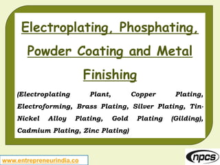 www.entrepreneurindia.co
Electroplating, Phosphating,
Powder Coating and Metal
Finishing
(Electroplating Plant, Copper Plating,
Electroforming, Brass Plating, Silver Plating, Tin-
Nickel Alloy Plating, Gold Plating (Gilding),
Cadmium Plating, Zinc Plating)
 