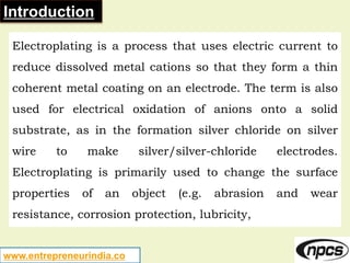 www.entrepreneurindia.co
Introduction
Electroplating is a process that uses electric current to
reduce dissolved metal cat...