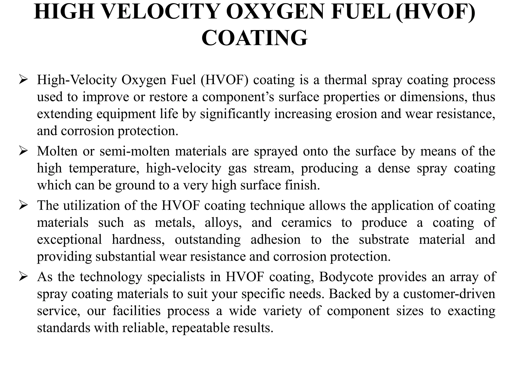 HIGH VELOCITY OXYGEN FUEL (HVOF)
COATING
 High-Velocity Oxygen Fuel (HVOF) coating is a thermal spray coating process
used to improve or restore a component’s surface properties or dimensions, thus
extending equipment life by significantly increasing erosion and wear resistance,
and corrosion protection.
 Molten or semi-molten materials are sprayed onto the surface by means of the
high temperature, high-velocity gas stream, producing a dense spray coating
which can be ground to a very high surface finish.
 The utilization of the HVOF coating technique allows the application of coating
materials such as metals, alloys, and ceramics to produce a coating of
exceptional hardness, outstanding adhesion to the substrate material and
providing substantial wear resistance and corrosion protection.
 As the technology specialists in HVOF coating, Bodycote provides an array of
spray coating materials to suit your specific needs. Backed by a customer-driven
service, our facilities process a wide variety of component sizes to exacting
standards with reliable, repeatable results.
 