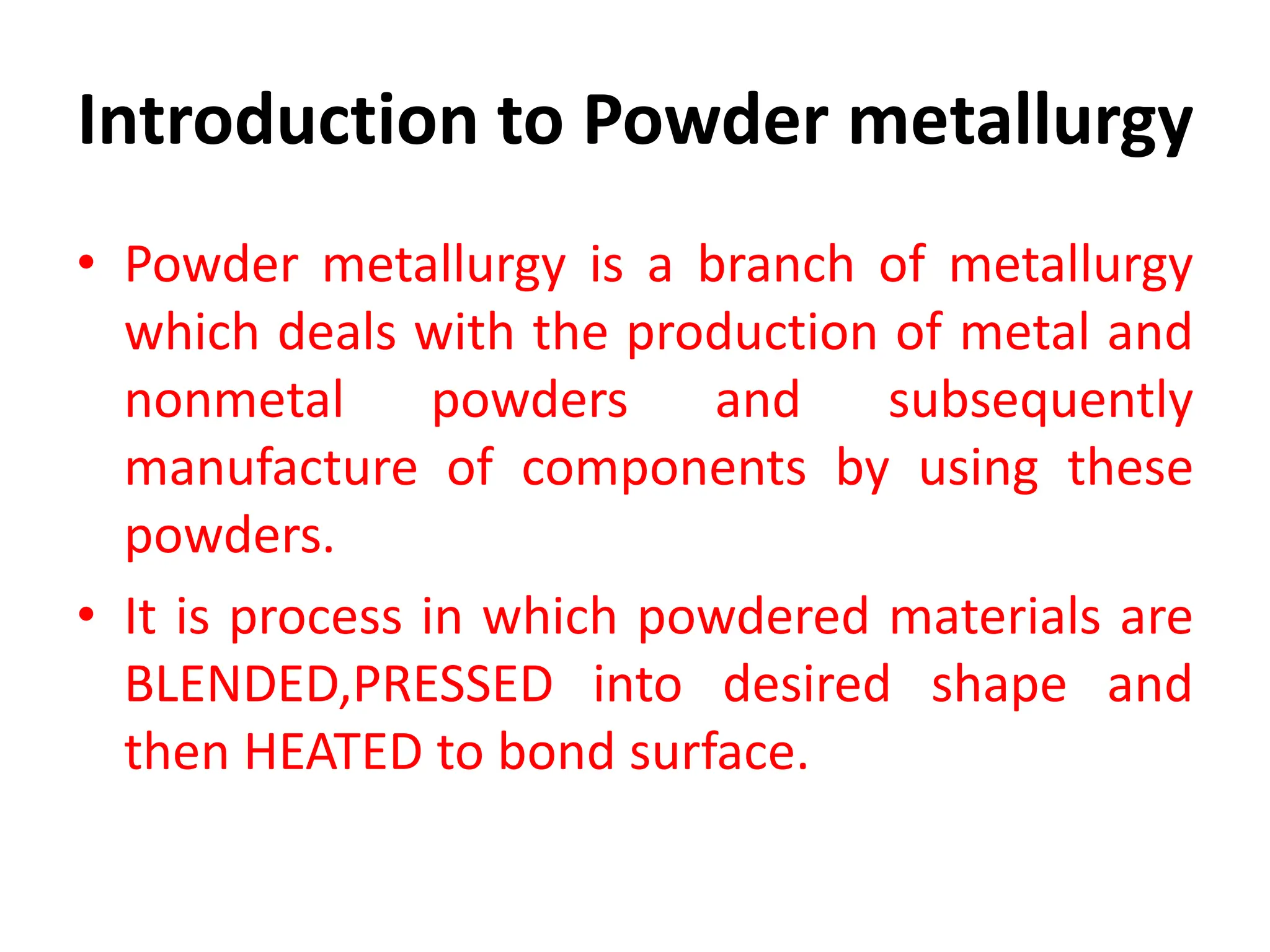 Introduction to Powder metallurgy
• Powder metallurgy is a branch of metallurgy
which deals with the production of metal and
nonmetal powders and subsequently
manufacture of components by using these
powders.
• It is process in which powdered materials are
BLENDED,PRESSED into desired shape and
then HEATED to bond surface.
 