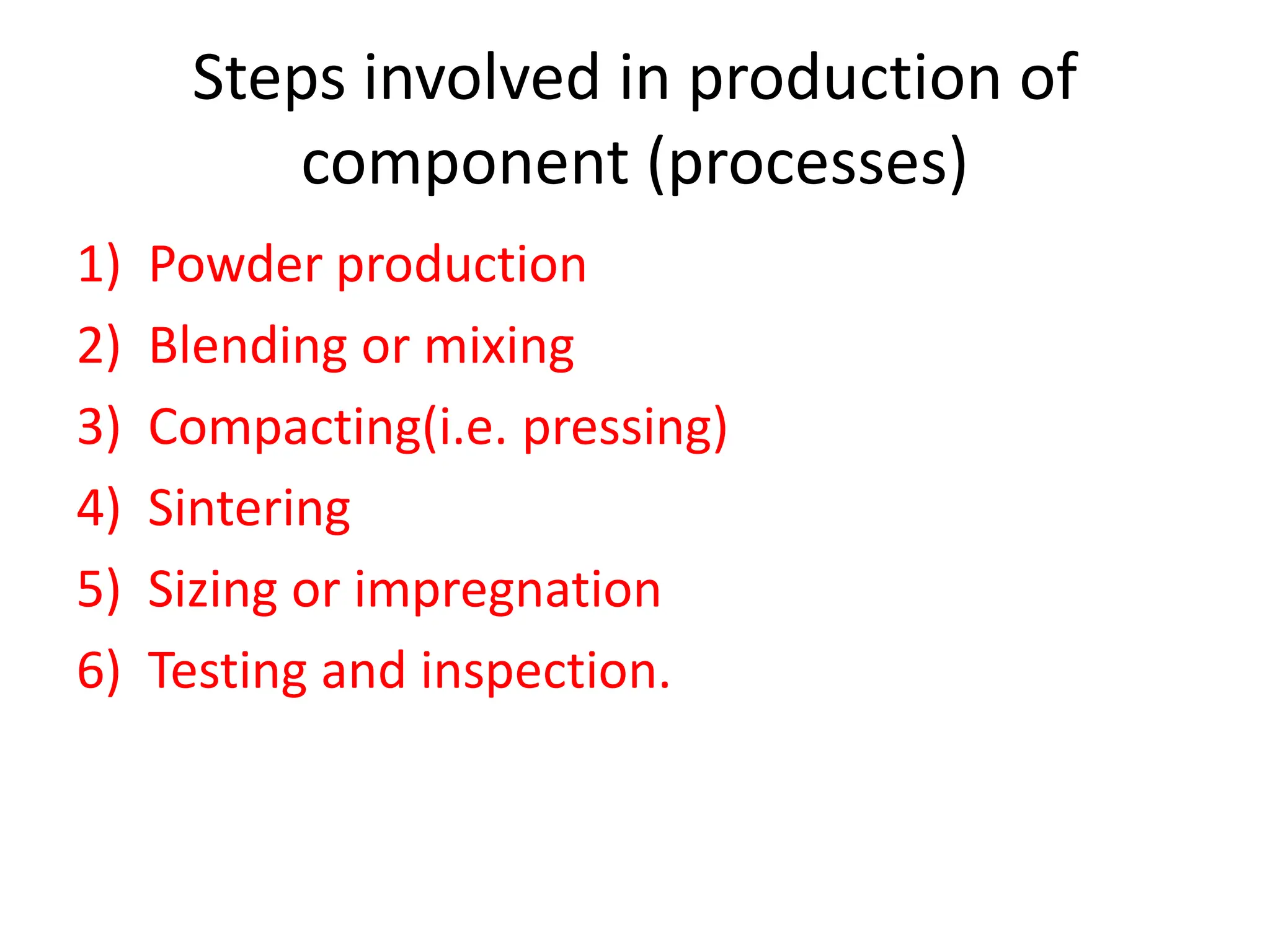 Steps involved in production of
component (processes)
1) Powder production
2) Blending or mixing
3) Compacting(i.e. pressing)
4) Sintering
5) Sizing or impregnation
6) Testing and inspection.
 
