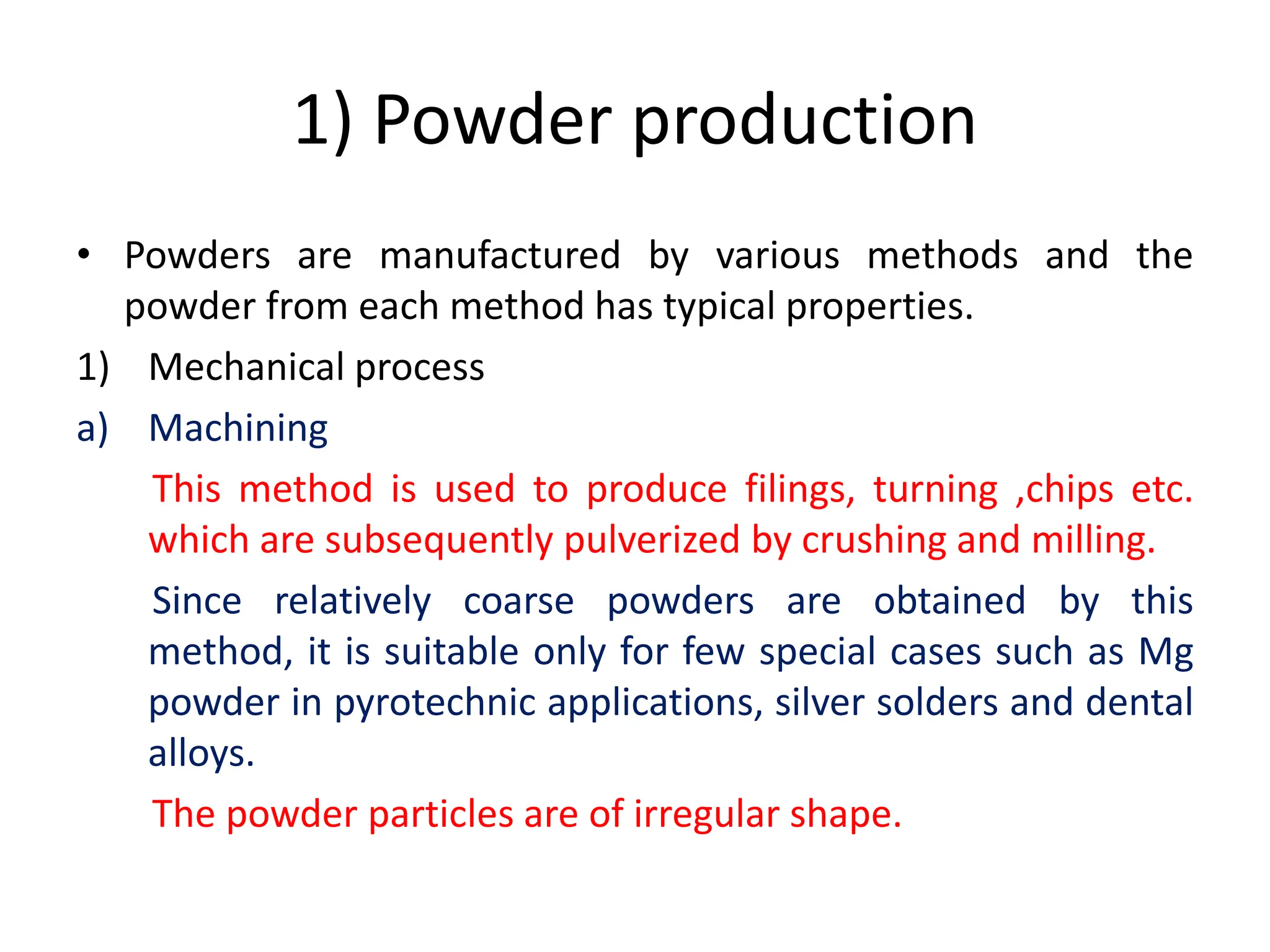 1) Powder production
• Powders are manufactured by various methods and the
powder from each method has typical properties.
1) Mechanical process
a) Machining
This method is used to produce filings, turning ,chips etc.
which are subsequently pulverized by crushing and milling.
Since relatively coarse powders are obtained by this
method, it is suitable only for few special cases such as Mg
powder in pyrotechnic applications, silver solders and dental
alloys.
The powder particles are of irregular shape.
 