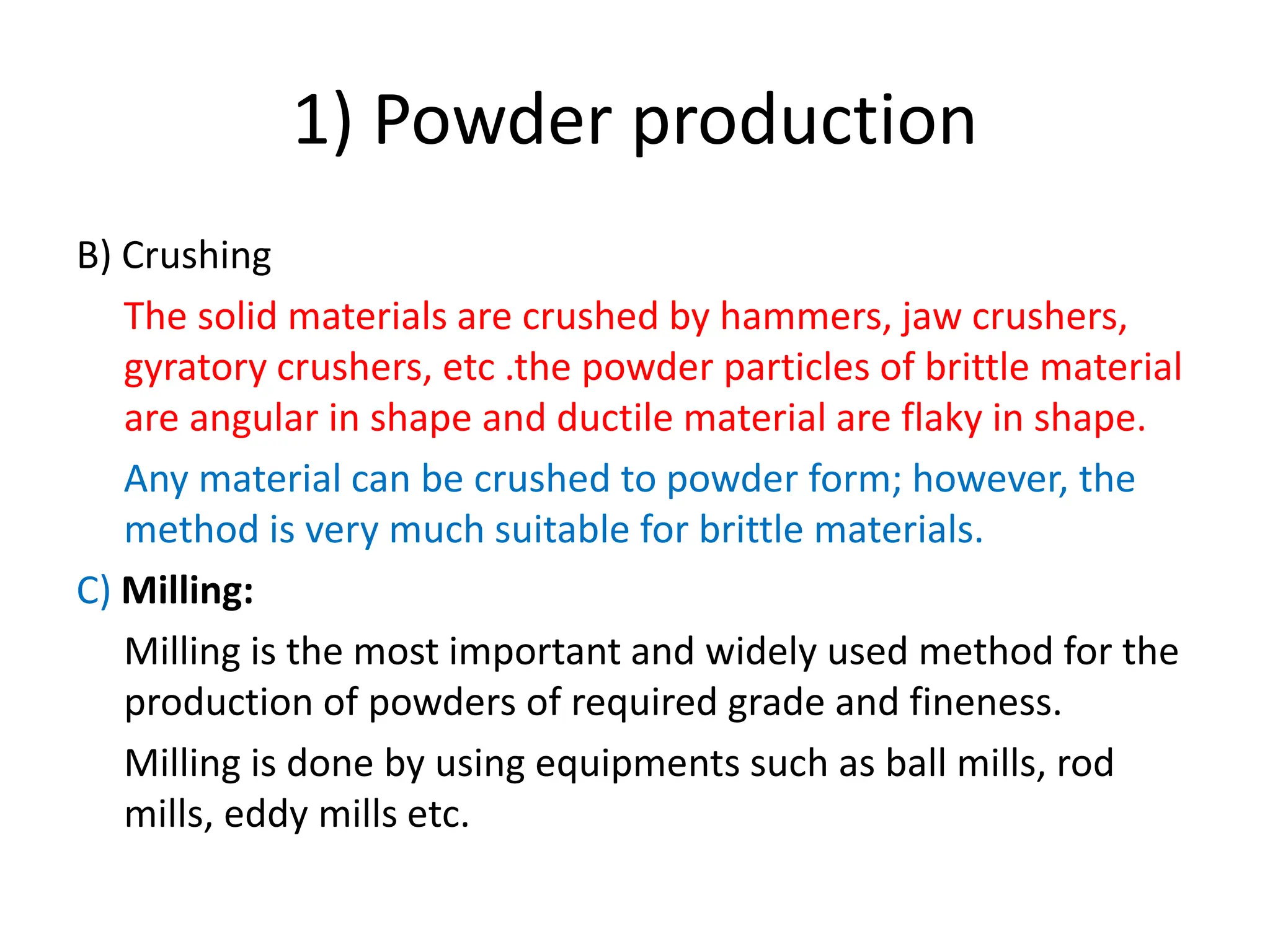 1) Powder production
B) Crushing
The solid materials are crushed by hammers, jaw crushers,
gyratory crushers, etc .the powder particles of brittle material
are angular in shape and ductile material are flaky in shape.
Any material can be crushed to powder form; however, the
method is very much suitable for brittle materials.
C) Milling:
Milling is the most important and widely used method for the
production of powders of required grade and fineness.
Milling is done by using equipments such as ball mills, rod
mills, eddy mills etc.
 