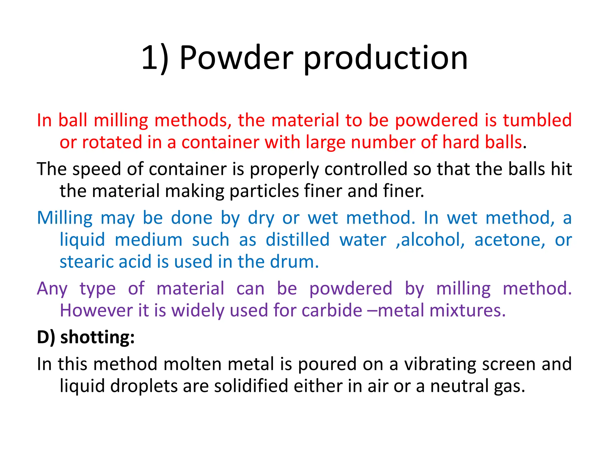 1) Powder production
In ball milling methods, the material to be powdered is tumbled
or rotated in a container with large number of hard balls.
The speed of container is properly controlled so that the balls hit
the material making particles finer and finer.
Milling may be done by dry or wet method. In wet method, a
liquid medium such as distilled water ,alcohol, acetone, or
stearic acid is used in the drum.
Any type of material can be powdered by milling method.
However it is widely used for carbide –metal mixtures.
D) shotting:
In this method molten metal is poured on a vibrating screen and
liquid droplets are solidified either in air or a neutral gas.
 