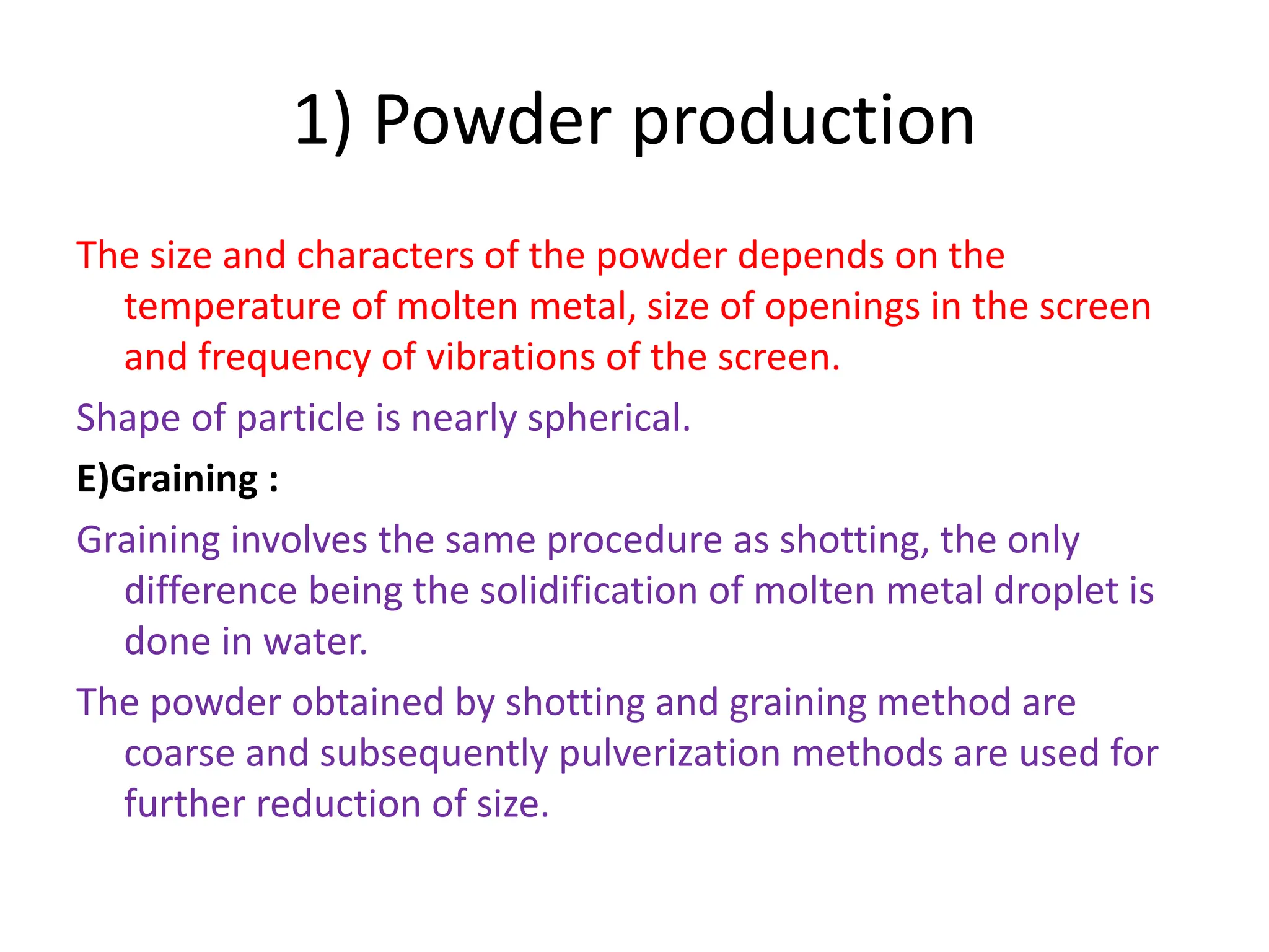 1) Powder production
The size and characters of the powder depends on the
temperature of molten metal, size of openings in the screen
and frequency of vibrations of the screen.
Shape of particle is nearly spherical.
E)Graining :
Graining involves the same procedure as shotting, the only
difference being the solidification of molten metal droplet is
done in water.
The powder obtained by shotting and graining method are
coarse and subsequently pulverization methods are used for
further reduction of size.
 