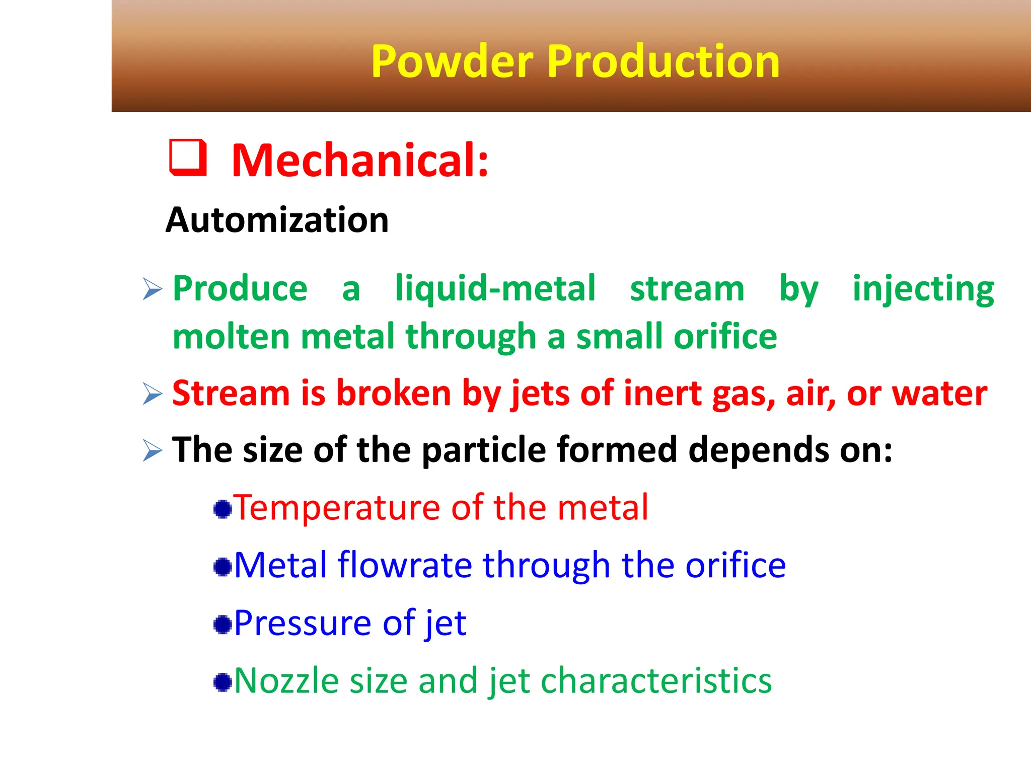 Powder Production
 Mechanical:
Automization
 Produce a liquid-metal stream by injecting
molten metal through a small orifice
 Stream is broken by jets of inert gas, air, or water
 The size of the particle formed depends on:
Temperature of the metal
Metal flowrate through the orifice
Pressure of jet
Nozzle size and jet characteristics
 