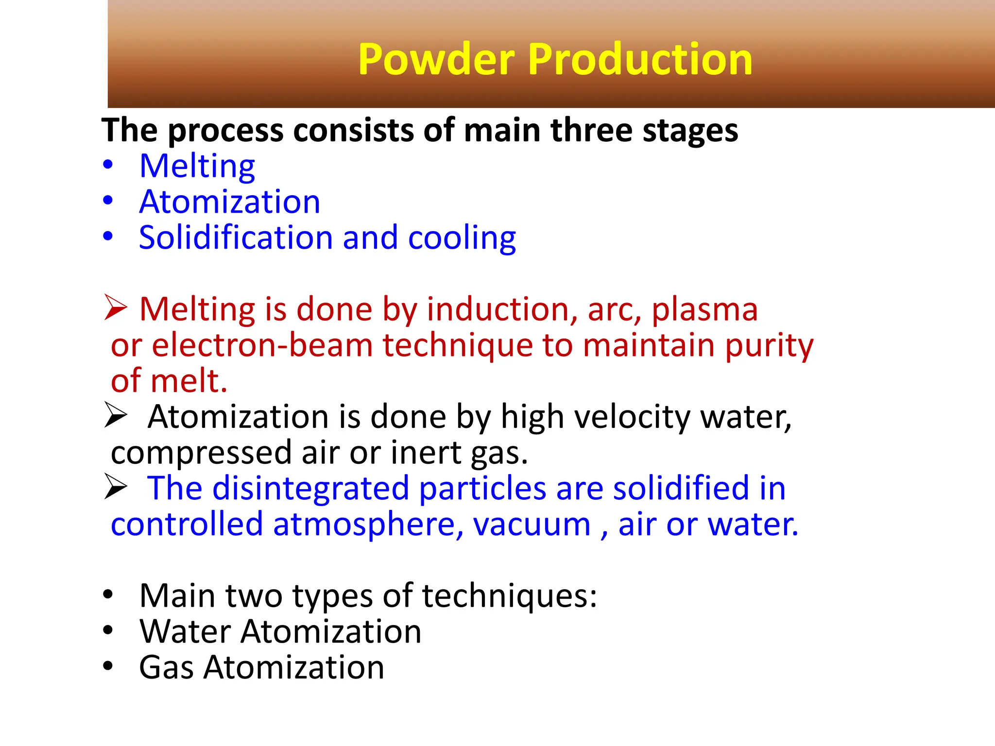 The process consists of main three stages
• Melting
• Atomization
• Solidification and cooling
 Melting is done by induction, arc, plasma
or electron-beam technique to maintain purity
of melt.
 Atomization is done by high velocity water,
compressed air or inert gas.
 The disintegrated particles are solidified in
controlled atmosphere, vacuum , air or water.
• Main two types of techniques:
• Water Atomization
• Gas Atomization
Powder Production
 