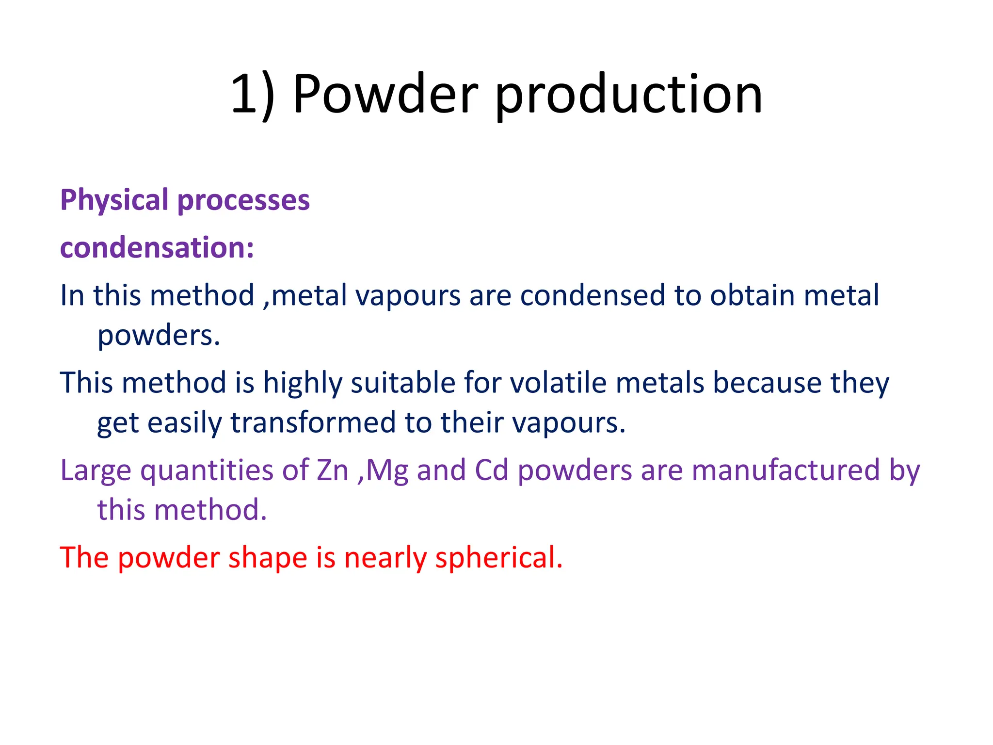 1) Powder production
Physical processes
condensation:
In this method ,metal vapours are condensed to obtain metal
powders.
This method is highly suitable for volatile metals because they
get easily transformed to their vapours.
Large quantities of Zn ,Mg and Cd powders are manufactured by
this method.
The powder shape is nearly spherical.
 