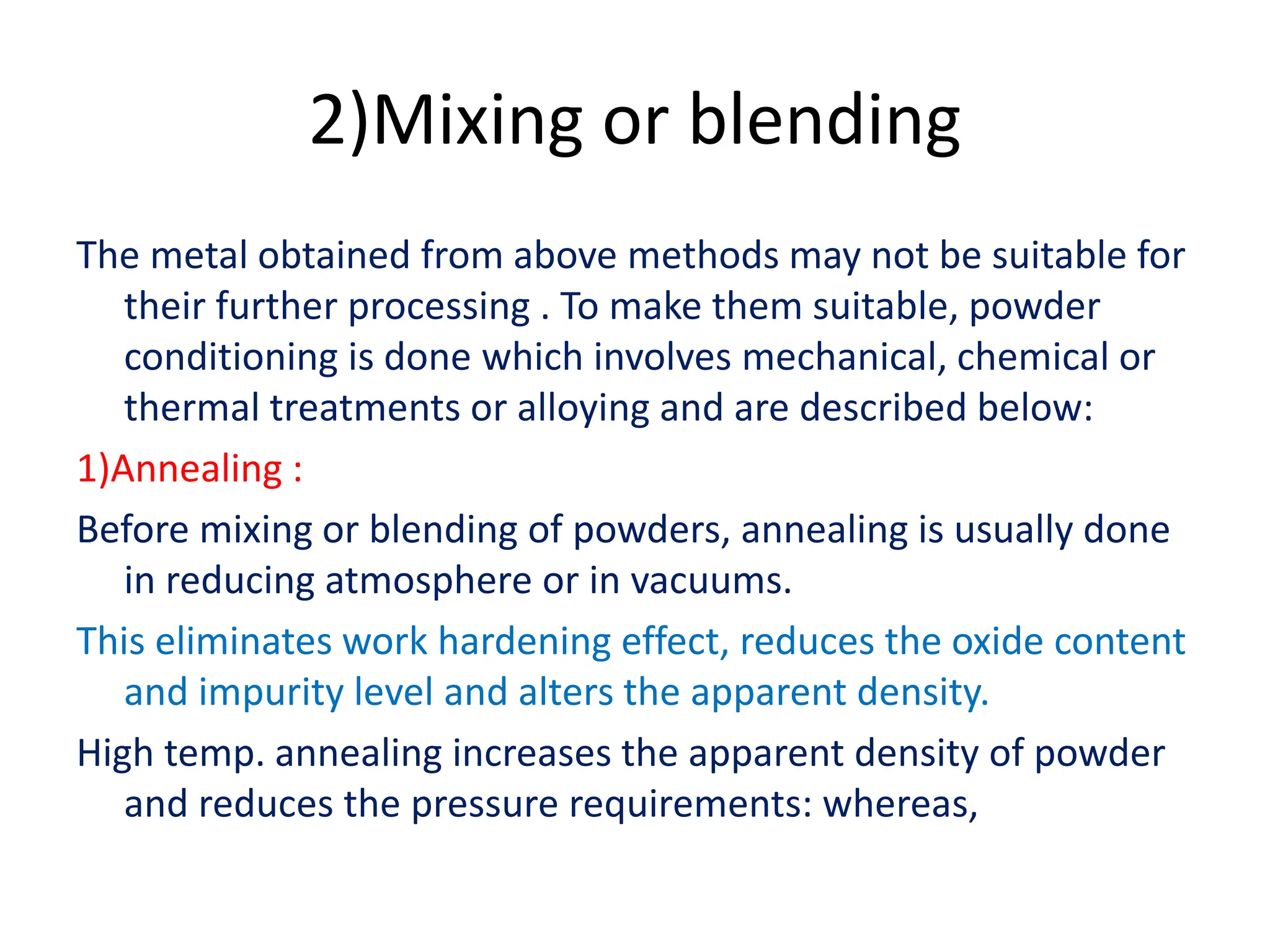2)Mixing or blending
The metal obtained from above methods may not be suitable for
their further processing . To make them suitable, powder
conditioning is done which involves mechanical, chemical or
thermal treatments or alloying and are described below:
1)Annealing :
Before mixing or blending of powders, annealing is usually done
in reducing atmosphere or in vacuums.
This eliminates work hardening effect, reduces the oxide content
and impurity level and alters the apparent density.
High temp. annealing increases the apparent density of powder
and reduces the pressure requirements: whereas,
 