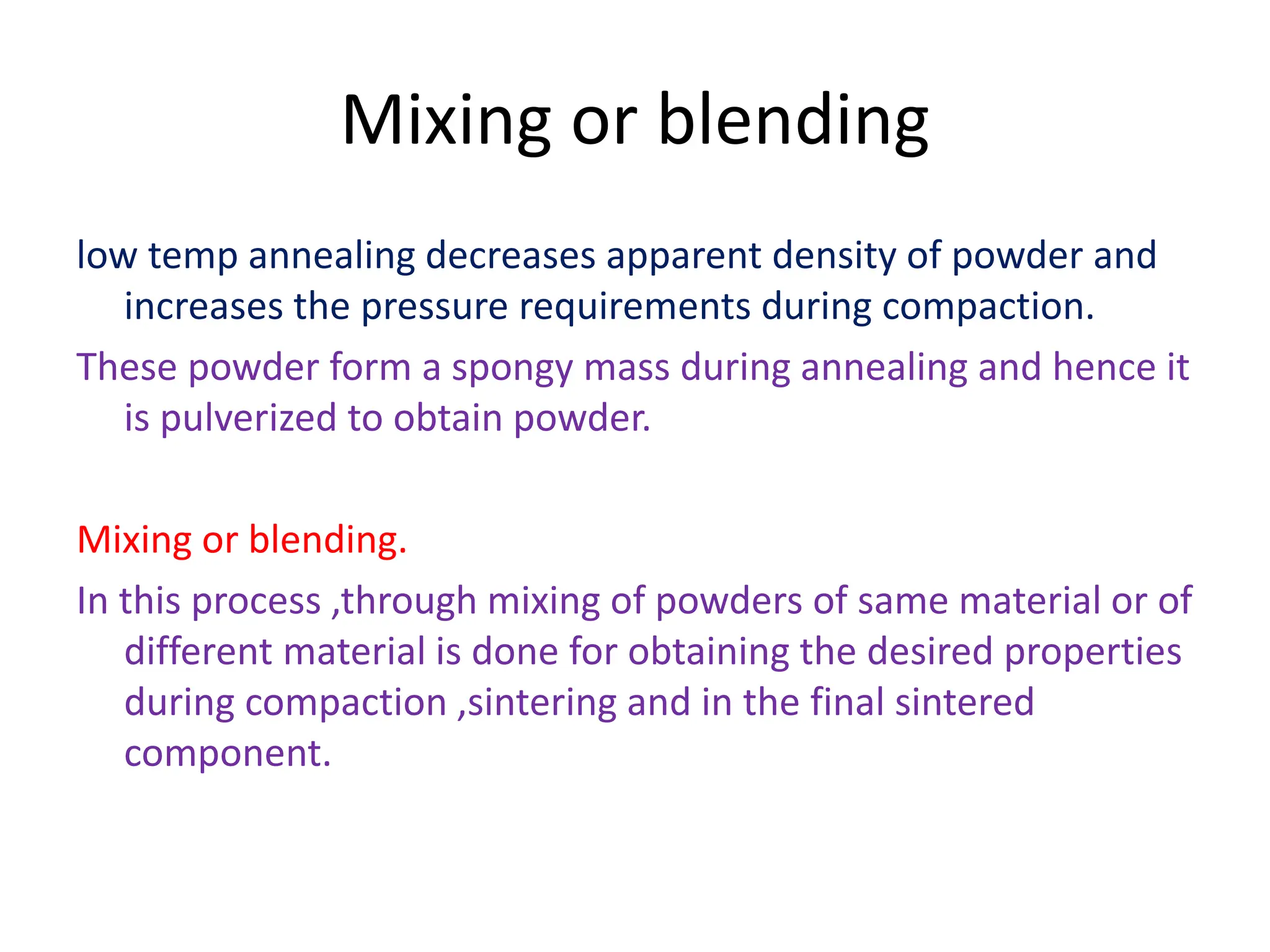 Mixing or blending
low temp annealing decreases apparent density of powder and
increases the pressure requirements during compaction.
These powder form a spongy mass during annealing and hence it
is pulverized to obtain powder.
Mixing or blending.
In this process ,through mixing of powders of same material or of
different material is done for obtaining the desired properties
during compaction ,sintering and in the final sintered
component.
 