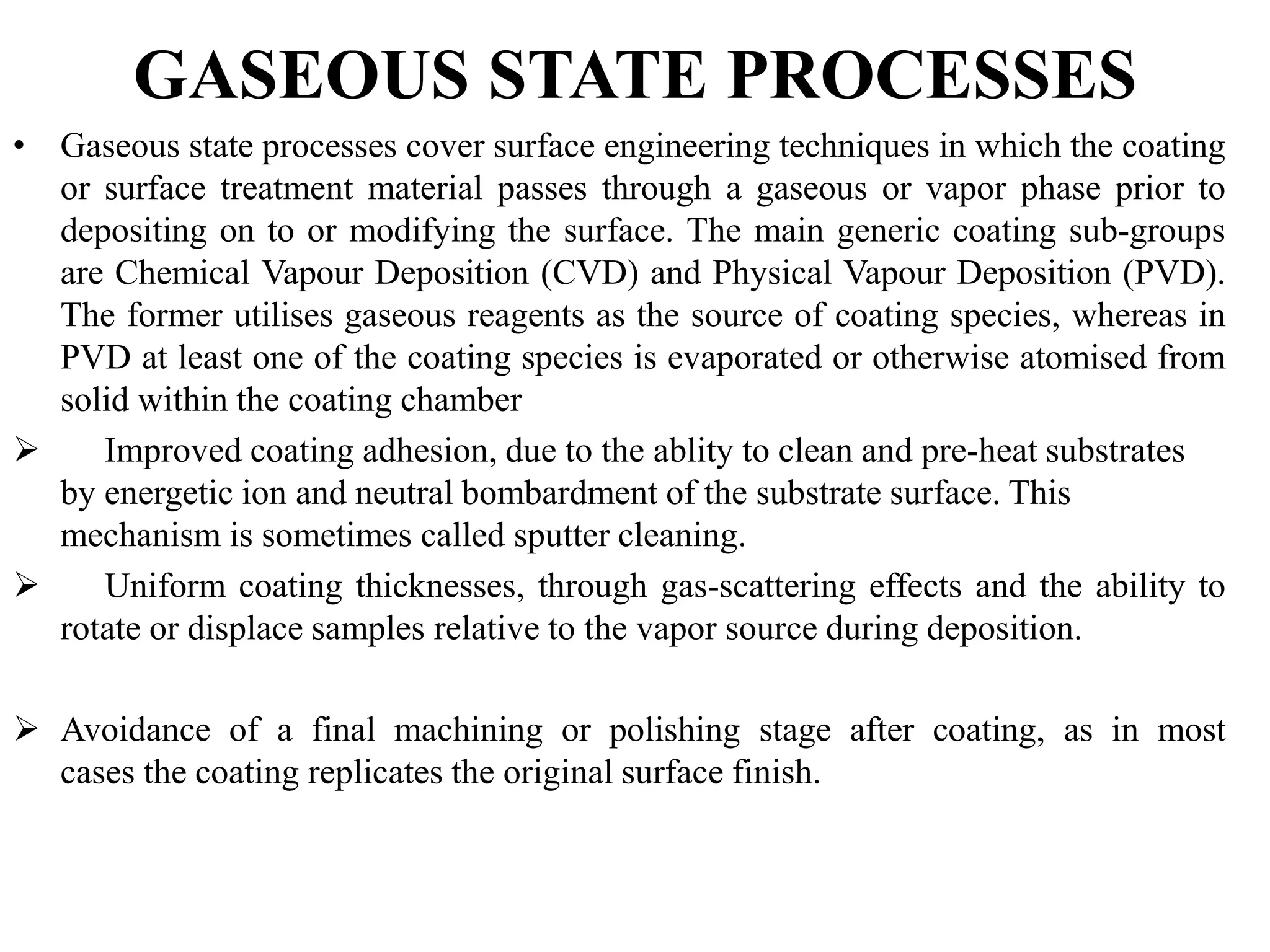 GASEOUS STATE PROCESSES
• Gaseous state processes cover surface engineering techniques in which the coating
or surface treatment material passes through a gaseous or vapor phase prior to
depositing on to or modifying the surface. The main generic coating sub-groups
are Chemical Vapour Deposition (CVD) and Physical Vapour Deposition (PVD).
The former utilises gaseous reagents as the source of coating species, whereas in
PVD at least one of the coating species is evaporated or otherwise atomised from
solid within the coating chamber
 Improved coating adhesion, due to the ablity to clean and pre-heat substrates
by energetic ion and neutral bombardment of the substrate surface. This
mechanism is sometimes called sputter cleaning.
 Uniform coating thicknesses, through gas-scattering effects and the ability to
rotate or displace samples relative to the vapor source during deposition.
 Avoidance of a final machining or polishing stage after coating, as in most
cases the coating replicates the original surface finish.
 