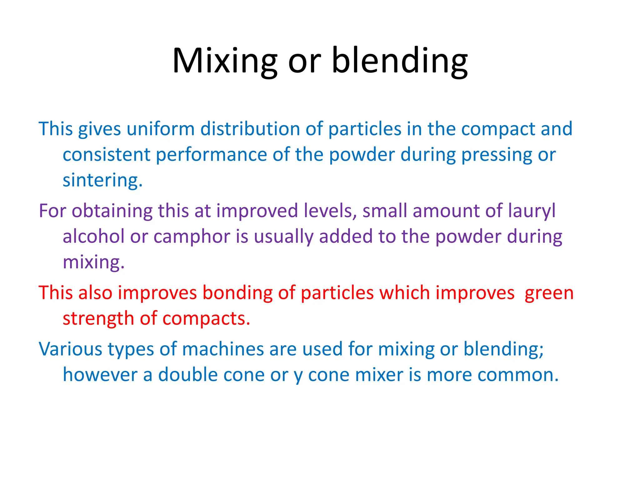 Mixing or blending
This gives uniform distribution of particles in the compact and
consistent performance of the powder during pressing or
sintering.
For obtaining this at improved levels, small amount of lauryl
alcohol or camphor is usually added to the powder during
mixing.
This also improves bonding of particles which improves green
strength of compacts.
Various types of machines are used for mixing or blending;
however a double cone or y cone mixer is more common.
 