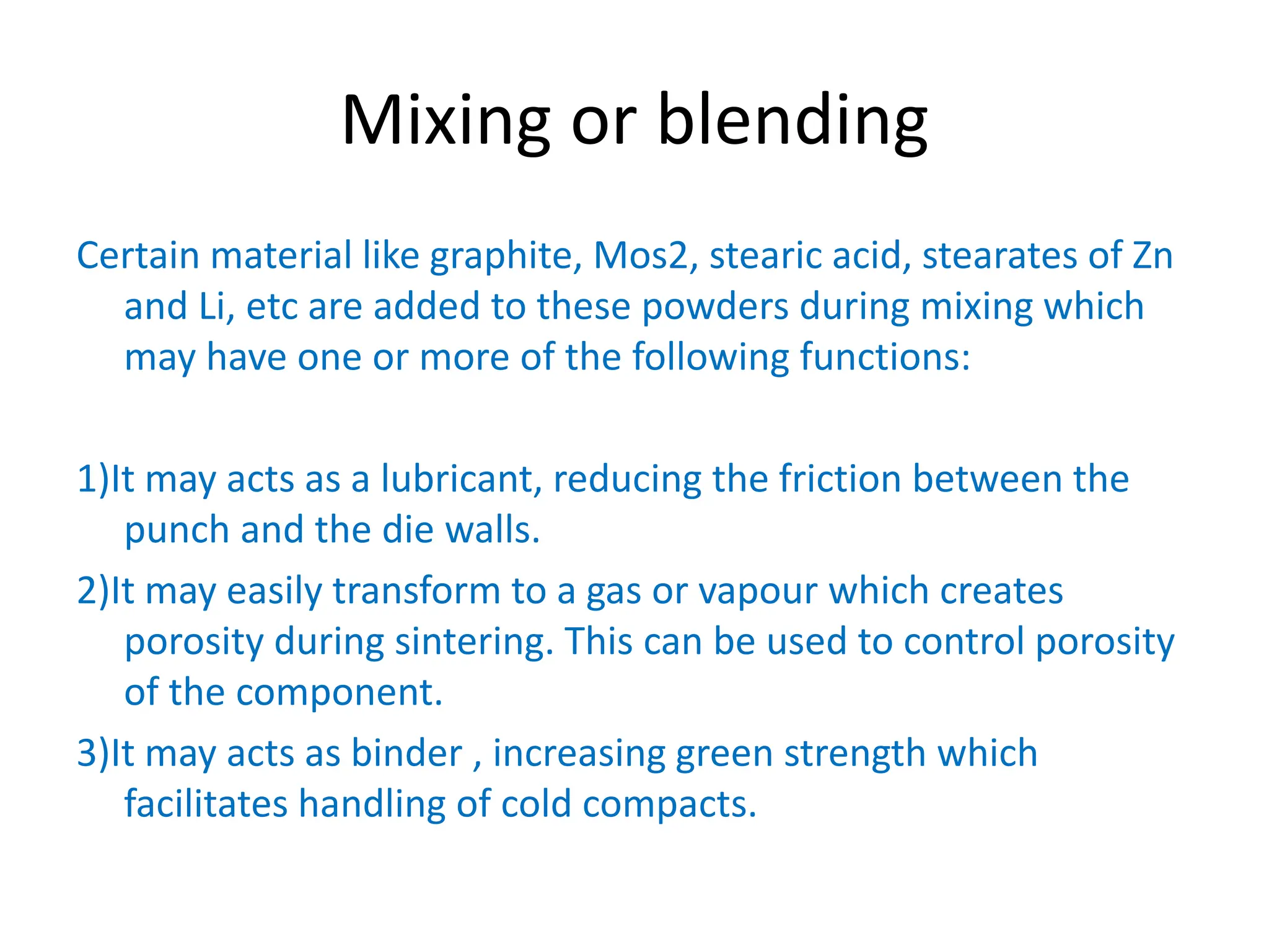 Mixing or blending
Certain material like graphite, Mos2, stearic acid, stearates of Zn
and Li, etc are added to these powders during mixing which
may have one or more of the following functions:
1)It may acts as a lubricant, reducing the friction between the
punch and the die walls.
2)It may easily transform to a gas or vapour which creates
porosity during sintering. This can be used to control porosity
of the component.
3)It may acts as binder , increasing green strength which
facilitates handling of cold compacts.
 