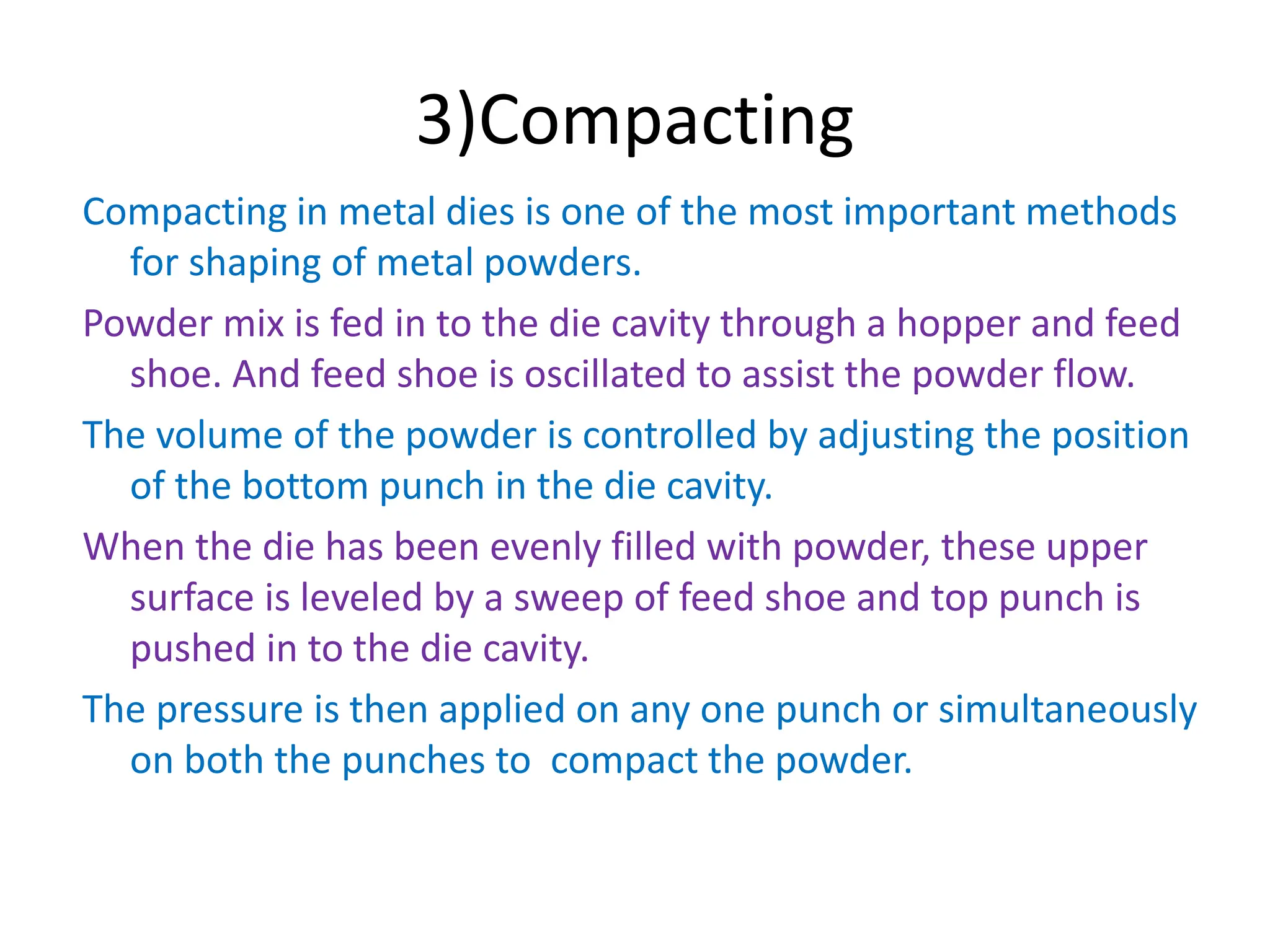3)Compacting
Compacting in metal dies is one of the most important methods
for shaping of metal powders.
Powder mix is fed in to the die cavity through a hopper and feed
shoe. And feed shoe is oscillated to assist the powder flow.
The volume of the powder is controlled by adjusting the position
of the bottom punch in the die cavity.
When the die has been evenly filled with powder, these upper
surface is leveled by a sweep of feed shoe and top punch is
pushed in to the die cavity.
The pressure is then applied on any one punch or simultaneously
on both the punches to compact the powder.
 