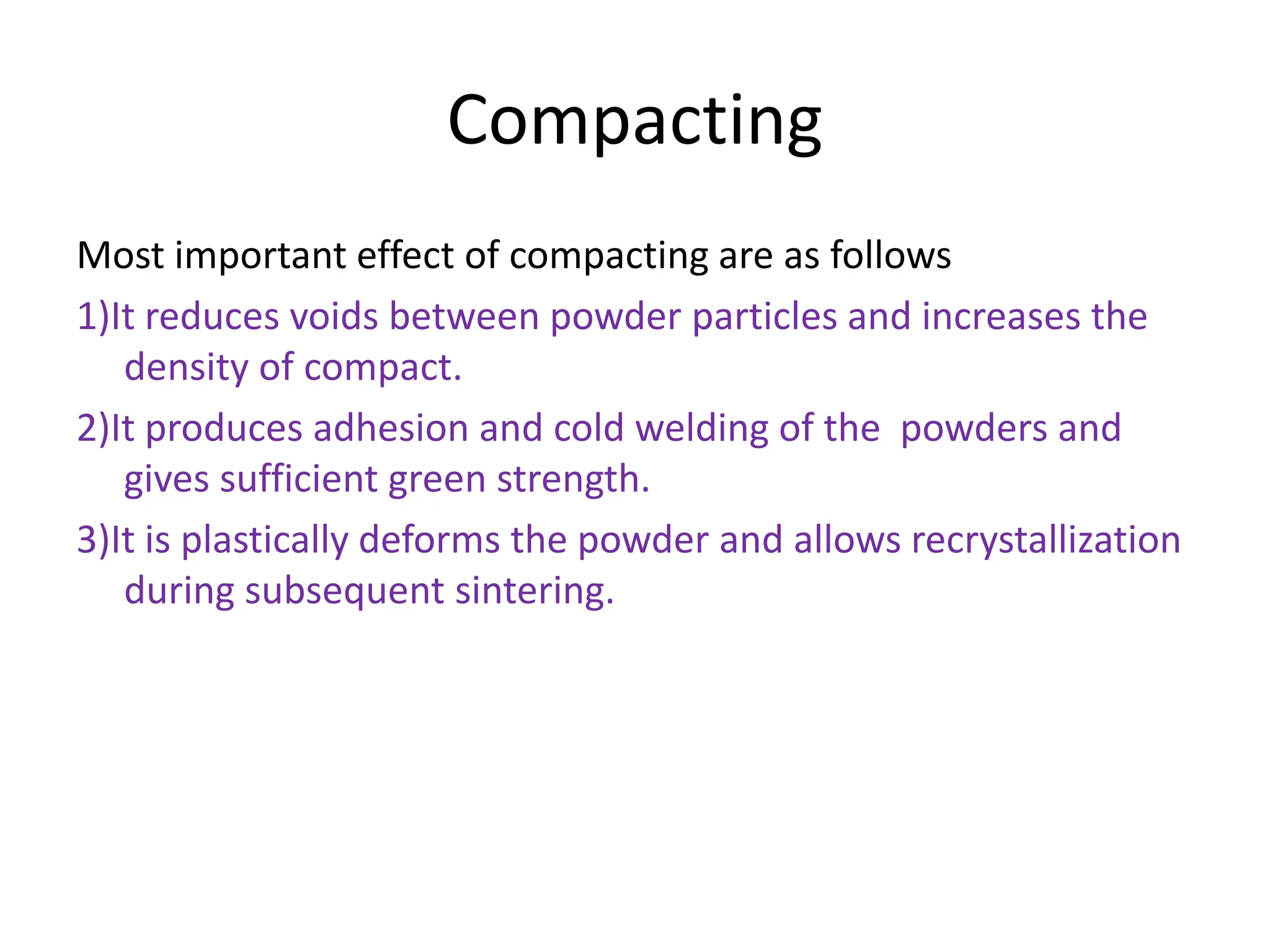 Compacting
Most important effect of compacting are as follows
1)It reduces voids between powder particles and increases the
density of compact.
2)It produces adhesion and cold welding of the powders and
gives sufficient green strength.
3)It is plastically deforms the powder and allows recrystallization
during subsequent sintering.
 