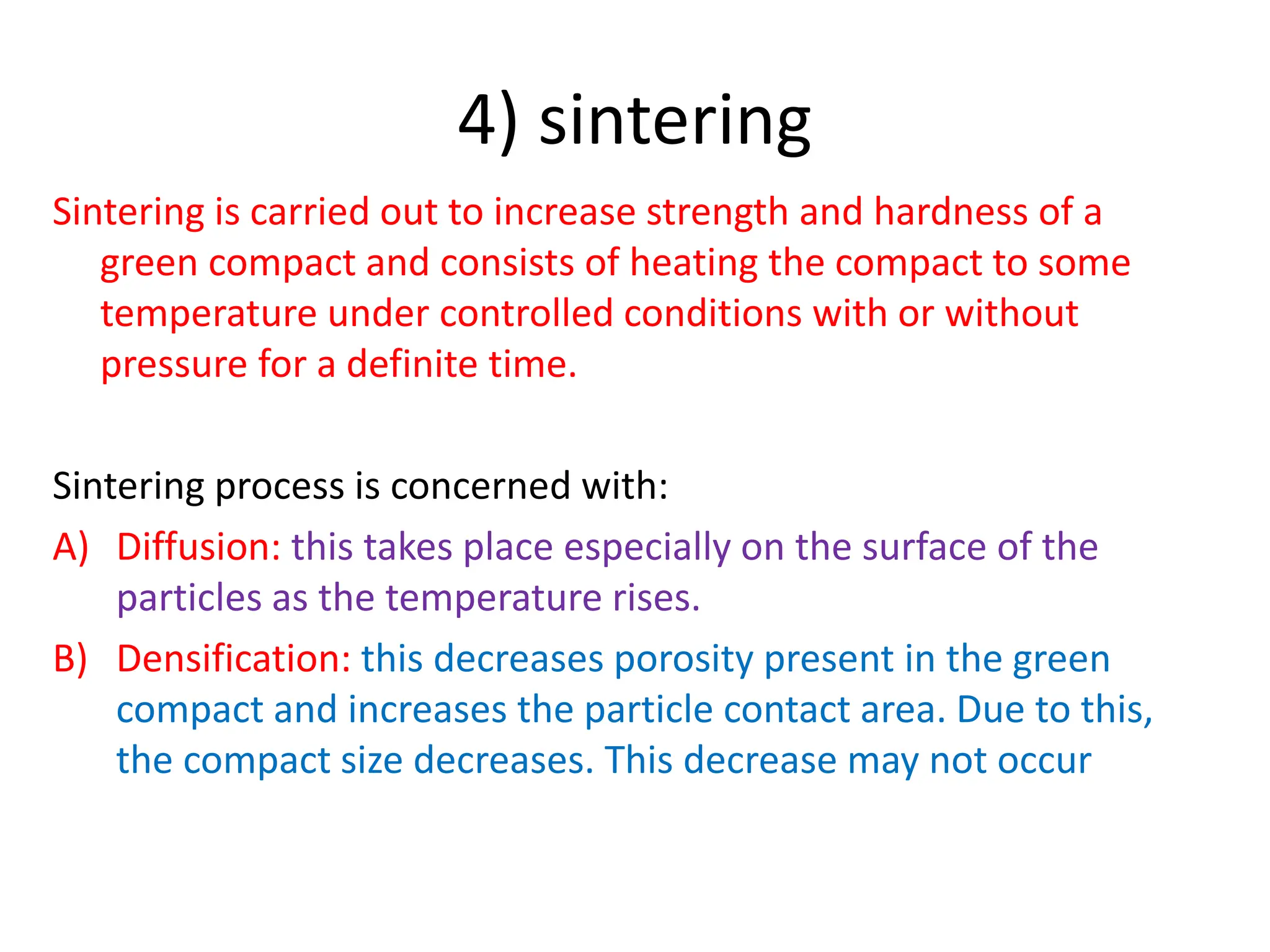 4) sintering
Sintering is carried out to increase strength and hardness of a
green compact and consists of heating the compact to some
temperature under controlled conditions with or without
pressure for a definite time.
Sintering process is concerned with:
A) Diffusion: this takes place especially on the surface of the
particles as the temperature rises.
B) Densification: this decreases porosity present in the green
compact and increases the particle contact area. Due to this,
the compact size decreases. This decrease may not occur
 