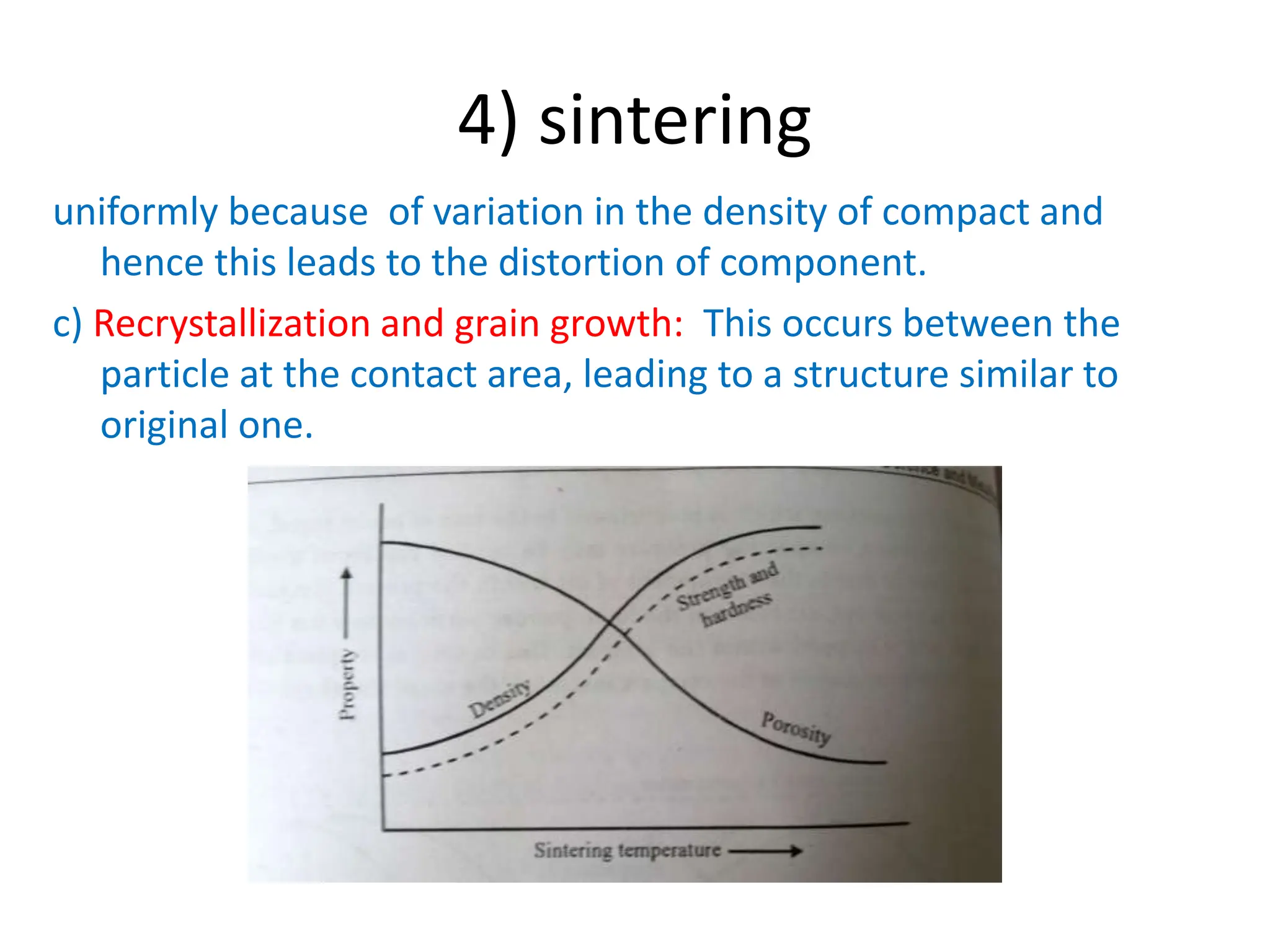 4) sintering
uniformly because of variation in the density of compact and
hence this leads to the distortion of component.
c) Recrystallization and grain growth: This occurs between the
particle at the contact area, leading to a structure similar to
original one.
 