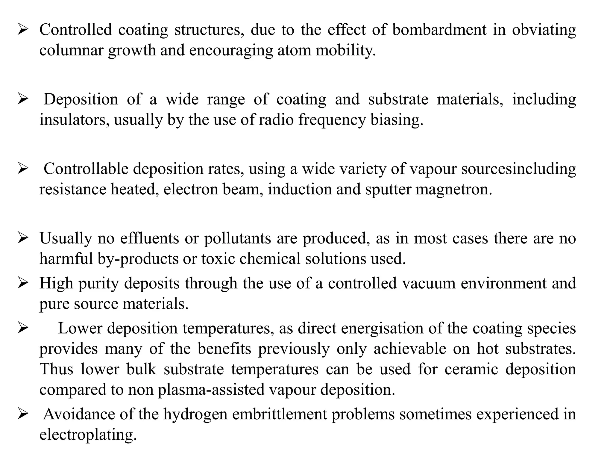  Controlled coating structures, due to the effect of bombardment in obviating
columnar growth and encouraging atom mobility.
 Deposition of a wide range of coating and substrate materials, including
insulators, usually by the use of radio frequency biasing.
 Controllable deposition rates, using a wide variety of vapour sourcesincluding
resistance heated, electron beam, induction and sputter magnetron.
 Usually no effluents or pollutants are produced, as in most cases there are no
harmful by-products or toxic chemical solutions used.
 High purity deposits through the use of a controlled vacuum environment and
pure source materials.
 Lower deposition temperatures, as direct energisation of the coating species
provides many of the benefits previously only achievable on hot substrates.
Thus lower bulk substrate temperatures can be used for ceramic deposition
compared to non plasma-assisted vapour deposition.
 Avoidance of the hydrogen embrittlement problems sometimes experienced in
electroplating.
 