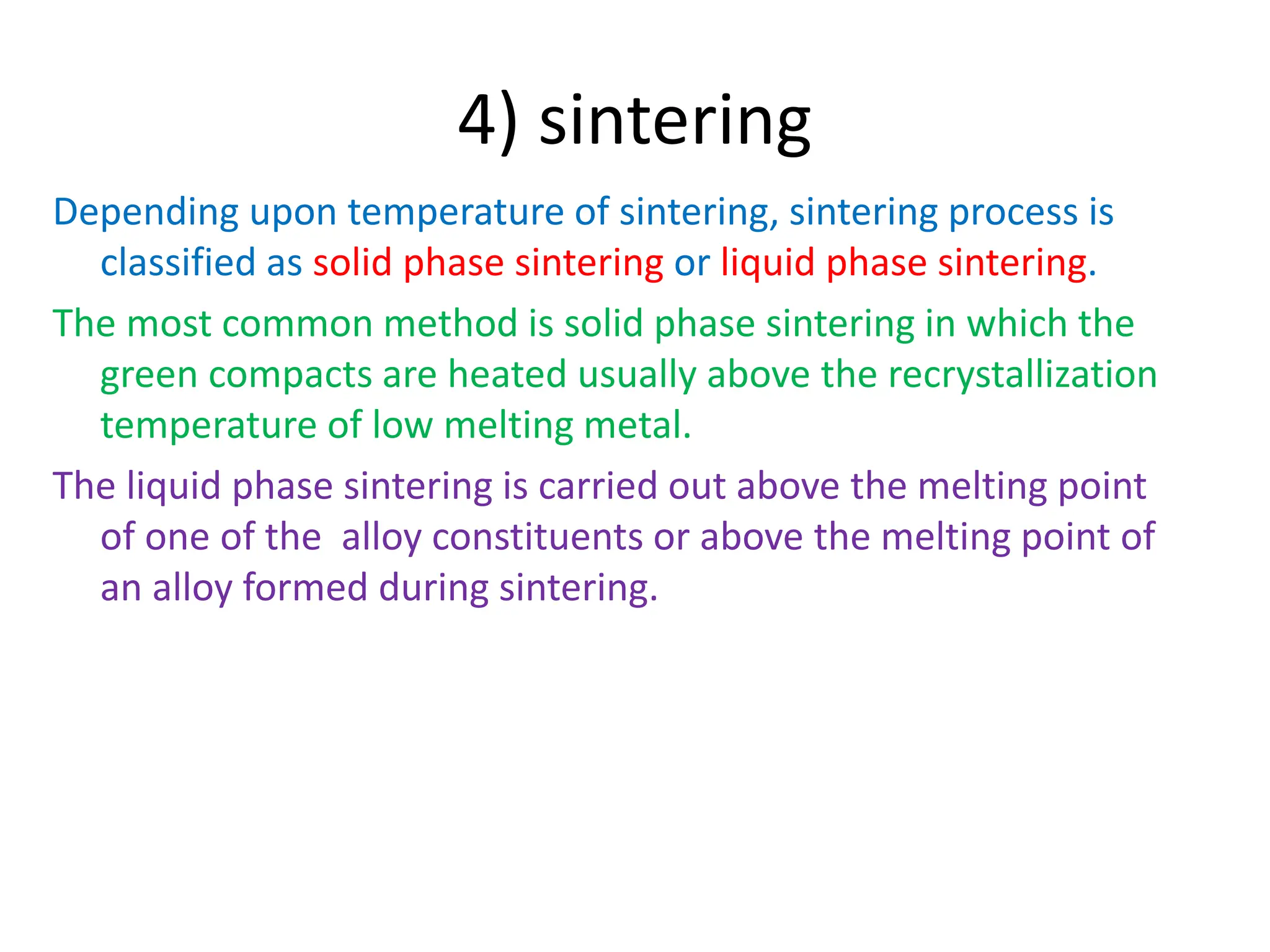 4) sintering
Depending upon temperature of sintering, sintering process is
classified as solid phase sintering or liquid phase sintering.
The most common method is solid phase sintering in which the
green compacts are heated usually above the recrystallization
temperature of low melting metal.
The liquid phase sintering is carried out above the melting point
of one of the alloy constituents or above the melting point of
an alloy formed during sintering.
 